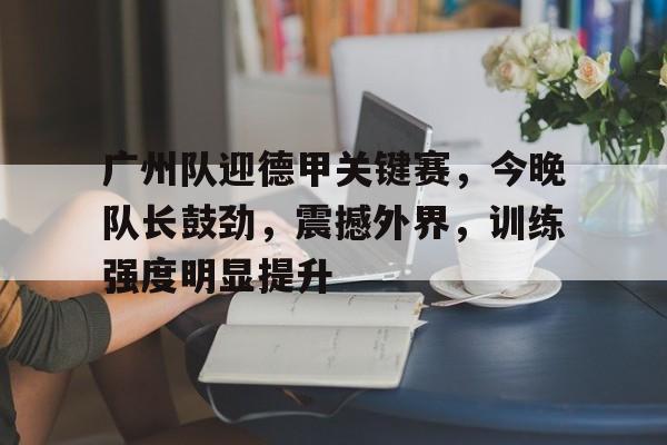 广州队迎德甲关键赛，今晚队长鼓劲，震撼外界，训练强度明显提升的简单介绍
